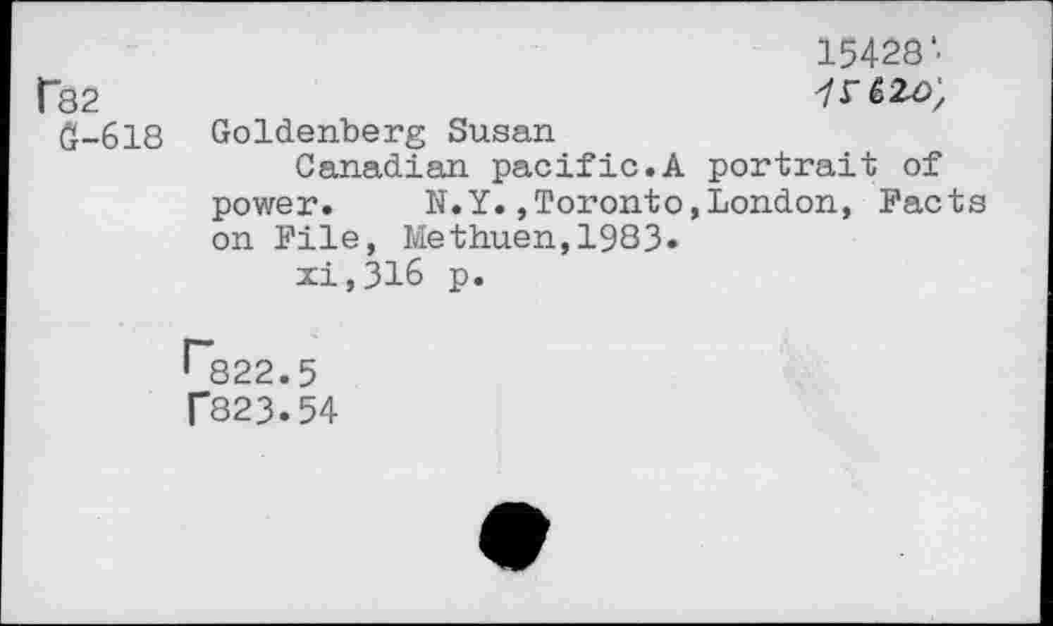 ﻿15428'■
f82	
e-6i8	Goldenberg Susan Canadian pacific.A portrait of power.	N.Y.»Toronto,London, Facts on File, Methuen,1983« xi,316 p.
^822.5 T823.54